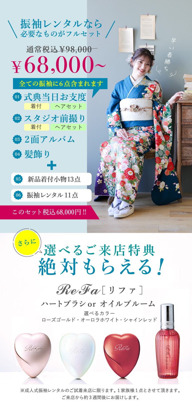 振袖レンタルなら必要なものがフルセット 通常価格\98,000⇒\68,000～ 全ての振袖に6点含まれます ①式典当日お支度(着付・ヘアセット) ②スタジオ前撮り(着付・ヘアセット) ③2面アルバム ④髪飾り ⑤新品着付小物13点 ⑥振袖レンタル11点　さらに選べるご来店特典 絶対もらえる！ [リファ]　ハートブラシorオイルブルーム 選べるカラー：ローズゴールド・オーロラホワイト・シャインレッド ※成人式振袖レンタルのご試着来店に限ります。1家族様1点とさせて頂きます。ご来店から約3週間後にお届けします。