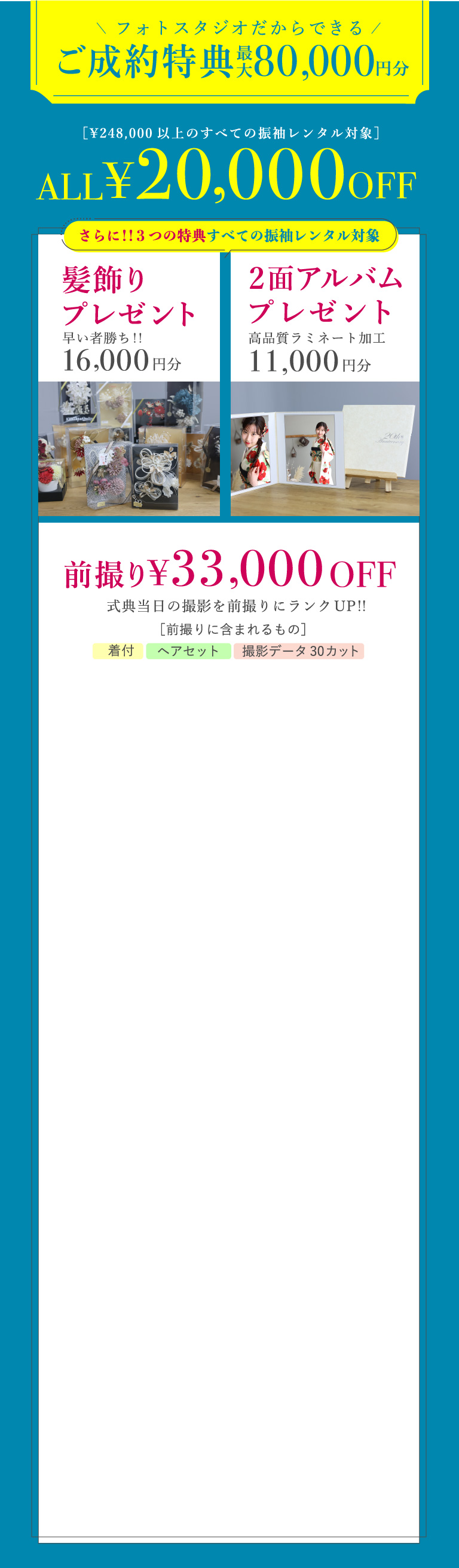 フォトスタジオだからできるご成約特典 最大80,000円分 [\248,000以上の全ての振袖レンタル対象]ALL\20,00OFF さらに!!3つの特典：髪飾り・2面アルバムプレゼント、前撮り\33,000OFF