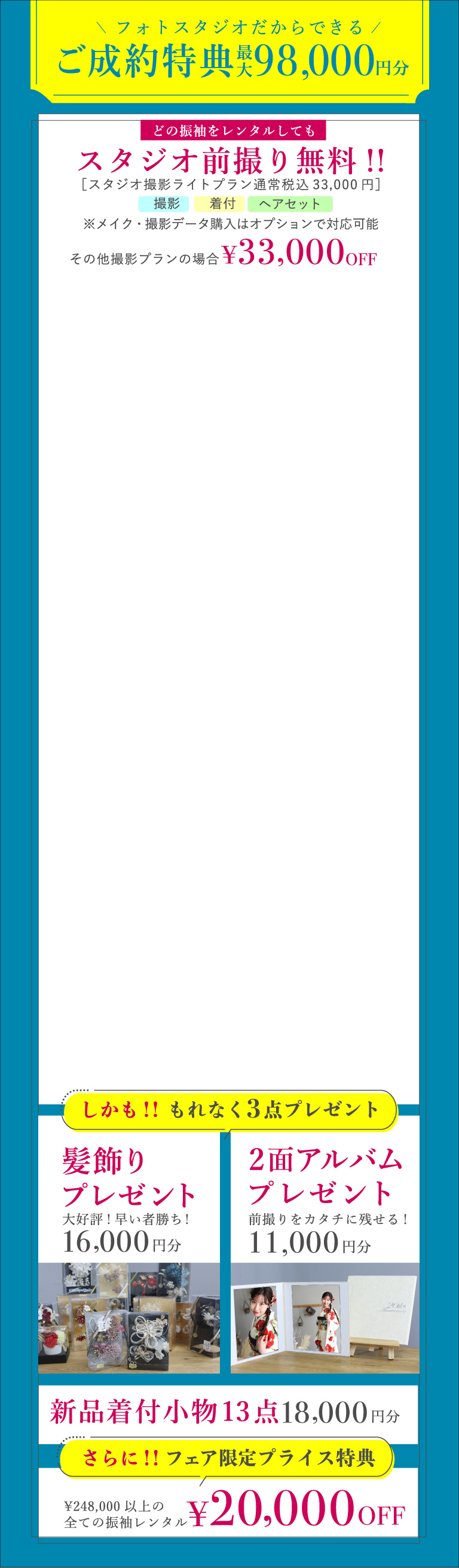 フォトスタジオだからできるご成約特典 最大98,000円分 スタジオ撮影ライトプランの場合はスタジオ前撮り無料へ その他撮影プランの場合は33,000円OFF しかも、もれなく3点プレゼント：髪飾り（早い者勝ち！16,000円分）・2面アルバム(11,000円分)・新品着付小物13点(18,000円分)　さらに、フェア限定プライス特典 \248,000以上の全ての振袖レンタル\20,000OFF