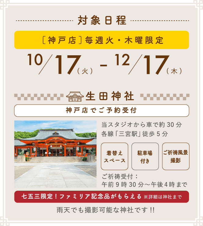 対象日程 [神戸店]毎週火・木曜限定 10/17(火) - 12/17(木) 生田神社(神戸店でご予約受付) 当スタジオから車で約30分 各線「三宮駅」徒歩5分 ご祈祷受付:午前9時30分~午後4時まで 七五三限定!ファミリア記念品がもらえる※詳細は神社まで