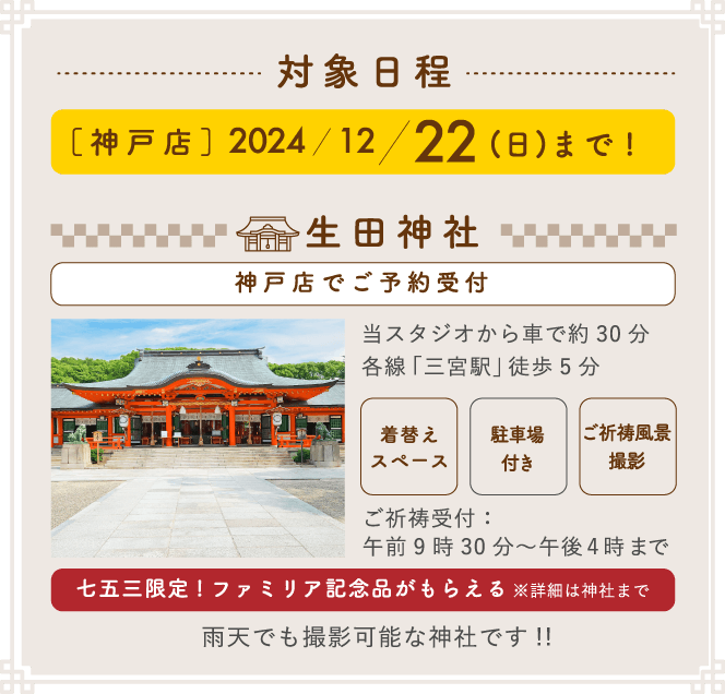 対象日程 [神戸店]2024/12/22(日)まで！スタジオ+神社ロケは毎週火・木曜限定 / 神社のみは土・日曜限定 生田神社(神戸店でご予約受付) 当スタジオから車で約30分 各線「三宮駅」徒歩5分 ご祈祷受付:午前9時30分~午後4時まで 七五三限定!ファミリア記念品がもらえる※詳細は神社まで