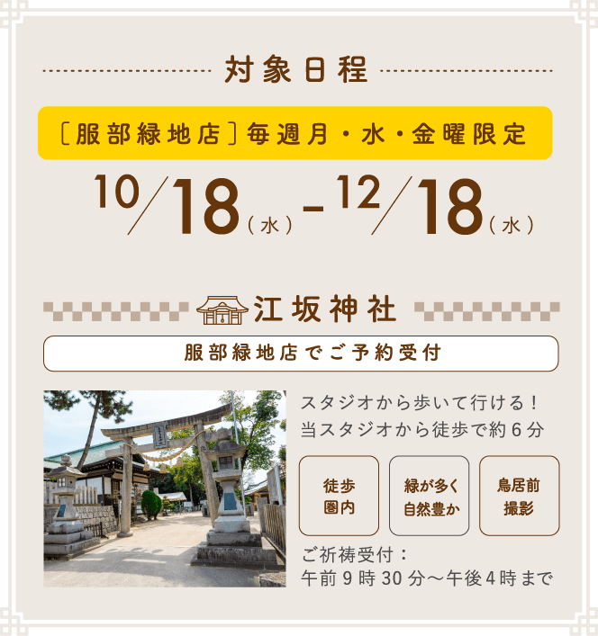 対象日程 [服部緑地店]毎週月・水・金曜限定 10/18(水) - 12/18(水) 江坂神社（服部緑地店でご予約受付）スタジオから歩いて行ける！当スタジオから徒歩で約6分 ご祈祷受付:午前9時30分~午後4時まで