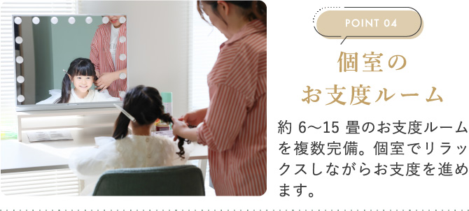 POINT04　個室のお支度ルーム　約6〜15畳のお支度ルームを複数完備。個室でリラックスしながらお支度を進めます。